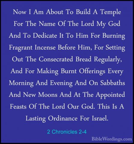2 Chronicles 2-4 - Now I Am About To Build A Temple For The NameNow I Am About To Build A Temple For The Name Of The Lord My God And To Dedicate It To Him For Burning Fragrant Incense Before Him, For Setting Out The Consecrated Bread Regularly, And For Making Burnt Offerings Every Morning And Evening And On Sabbaths And New Moons And At The Appointed Feasts Of The Lord Our God. This Is A Lasting Ordinance For Israel. 