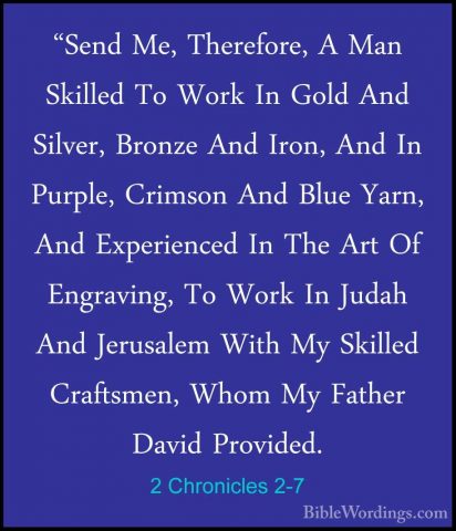 2 Chronicles 2-7 - "Send Me, Therefore, A Man Skilled To Work In"Send Me, Therefore, A Man Skilled To Work In Gold And Silver, Bronze And Iron, And In Purple, Crimson And Blue Yarn, And Experienced In The Art Of Engraving, To Work In Judah And Jerusalem With My Skilled Craftsmen, Whom My Father David Provided. 