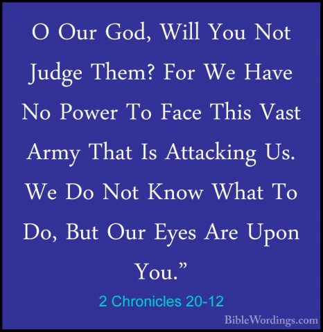 2 Chronicles 20-12 - O Our God, Will You Not Judge Them? For We HO Our God, Will You Not Judge Them? For We Have No Power To Face This Vast Army That Is Attacking Us. We Do Not Know What To Do, But Our Eyes Are Upon You." 