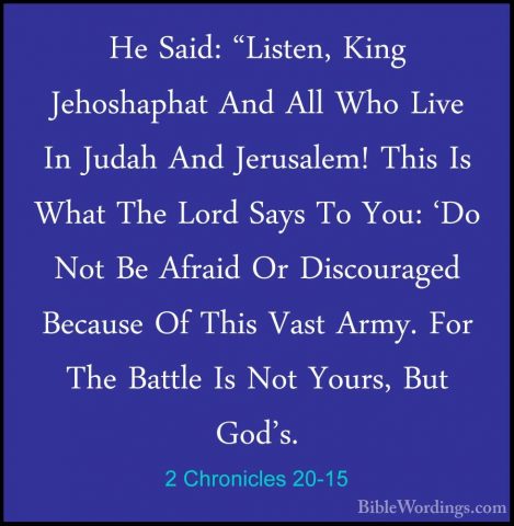 2 Chronicles 20-15 - He Said: "Listen, King Jehoshaphat And All WHe Said: "Listen, King Jehoshaphat And All Who Live In Judah And Jerusalem! This Is What The Lord Says To You: 'Do Not Be Afraid Or Discouraged Because Of This Vast Army. For The Battle Is Not Yours, But God's. 