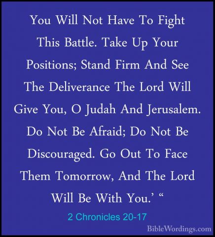 2 Chronicles 20-17 - You Will Not Have To Fight This Battle. TakeYou Will Not Have To Fight This Battle. Take Up Your Positions; Stand Firm And See The Deliverance The Lord Will Give You, O Judah And Jerusalem. Do Not Be Afraid; Do Not Be Discouraged. Go Out To Face Them Tomorrow, And The Lord Will Be With You.' " 
