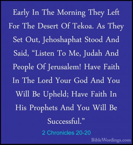 2 Chronicles 20-20 - Early In The Morning They Left For The DeserEarly In The Morning They Left For The Desert Of Tekoa. As They Set Out, Jehoshaphat Stood And Said, "Listen To Me, Judah And People Of Jerusalem! Have Faith In The Lord Your God And You Will Be Upheld; Have Faith In His Prophets And You Will Be Successful." 