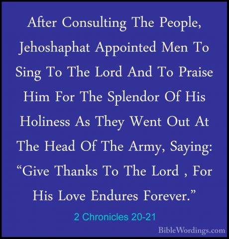 2 Chronicles 20-21 - After Consulting The People, Jehoshaphat AppAfter Consulting The People, Jehoshaphat Appointed Men To Sing To The Lord And To Praise Him For The Splendor Of His Holiness As They Went Out At The Head Of The Army, Saying: "Give Thanks To The Lord , For His Love Endures Forever." 