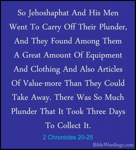 2 Chronicles 20-25 - So Jehoshaphat And His Men Went To Carry OffSo Jehoshaphat And His Men Went To Carry Off Their Plunder, And They Found Among Them A Great Amount Of Equipment And Clothing And Also Articles Of Value-more Than They Could Take Away. There Was So Much Plunder That It Took Three Days To Collect It. 