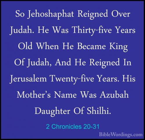 2 Chronicles 20-31 - So Jehoshaphat Reigned Over Judah. He Was ThSo Jehoshaphat Reigned Over Judah. He Was Thirty-five Years Old When He Became King Of Judah, And He Reigned In Jerusalem Twenty-five Years. His Mother's Name Was Azubah Daughter Of Shilhi. 