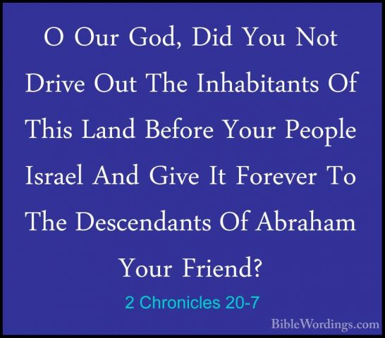 2 Chronicles 20-7 - O Our God, Did You Not Drive Out The InhabitaO Our God, Did You Not Drive Out The Inhabitants Of This Land Before Your People Israel And Give It Forever To The Descendants Of Abraham Your Friend? 