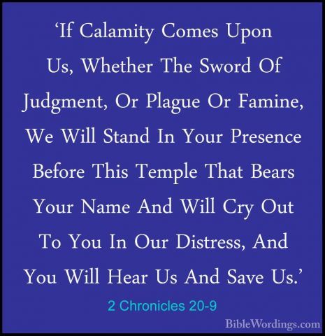 2 Chronicles 20-9 - 'If Calamity Comes Upon Us, Whether The Sword'If Calamity Comes Upon Us, Whether The Sword Of Judgment, Or Plague Or Famine, We Will Stand In Your Presence Before This Temple That Bears Your Name And Will Cry Out To You In Our Distress, And You Will Hear Us And Save Us.' 