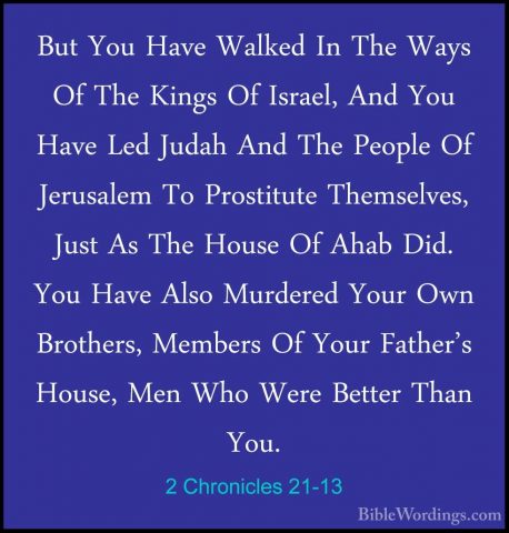 2 Chronicles 21-13 - But You Have Walked In The Ways Of The KingsBut You Have Walked In The Ways Of The Kings Of Israel, And You Have Led Judah And The People Of Jerusalem To Prostitute Themselves, Just As The House Of Ahab Did. You Have Also Murdered Your Own Brothers, Members Of Your Father's House, Men Who Were Better Than You. 
