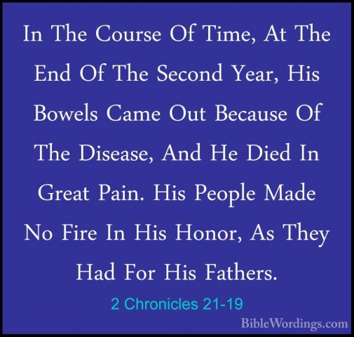 2 Chronicles 21-19 - In The Course Of Time, At The End Of The SecIn The Course Of Time, At The End Of The Second Year, His Bowels Came Out Because Of The Disease, And He Died In Great Pain. His People Made No Fire In His Honor, As They Had For His Fathers. 