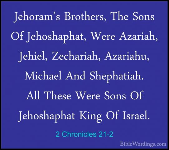 2 Chronicles 21-2 - Jehoram's Brothers, The Sons Of Jehoshaphat,Jehoram's Brothers, The Sons Of Jehoshaphat, Were Azariah, Jehiel, Zechariah, Azariahu, Michael And Shephatiah. All These Were Sons Of Jehoshaphat King Of Israel. 