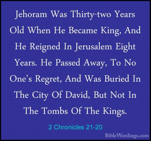 2 Chronicles 21-20 - Jehoram Was Thirty-two Years Old When He BecJehoram Was Thirty-two Years Old When He Became King, And He Reigned In Jerusalem Eight Years. He Passed Away, To No One's Regret, And Was Buried In The City Of David, But Not In The Tombs Of The Kings.