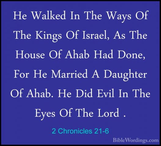 2 Chronicles 21-6 - He Walked In The Ways Of The Kings Of Israel,He Walked In The Ways Of The Kings Of Israel, As The House Of Ahab Had Done, For He Married A Daughter Of Ahab. He Did Evil In The Eyes Of The Lord . 