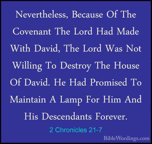 2 Chronicles 21-7 - Nevertheless, Because Of The Covenant The LorNevertheless, Because Of The Covenant The Lord Had Made With David, The Lord Was Not Willing To Destroy The House Of David. He Had Promised To Maintain A Lamp For Him And His Descendants Forever. 