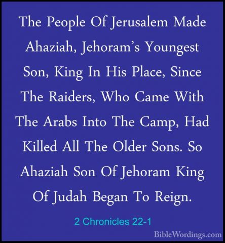 2 Chronicles 22-1 - The People Of Jerusalem Made Ahaziah, JehoramThe People Of Jerusalem Made Ahaziah, Jehoram's Youngest Son, King In His Place, Since The Raiders, Who Came With The Arabs Into The Camp, Had Killed All The Older Sons. So Ahaziah Son Of Jehoram King Of Judah Began To Reign. 
