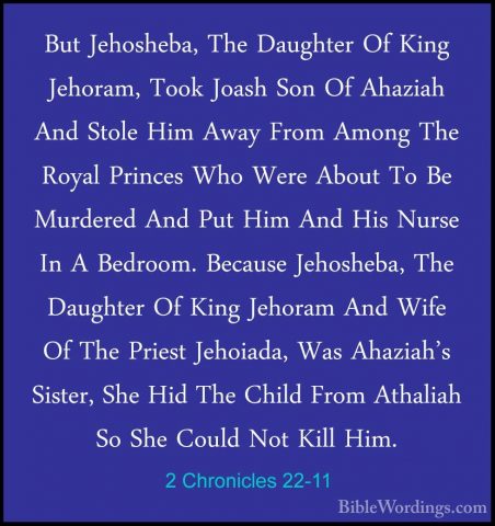 2 Chronicles 22-11 - But Jehosheba, The Daughter Of King Jehoram,But Jehosheba, The Daughter Of King Jehoram, Took Joash Son Of Ahaziah And Stole Him Away From Among The Royal Princes Who Were About To Be Murdered And Put Him And His Nurse In A Bedroom. Because Jehosheba, The Daughter Of King Jehoram And Wife Of The Priest Jehoiada, Was Ahaziah's Sister, She Hid The Child From Athaliah So She Could Not Kill Him. 