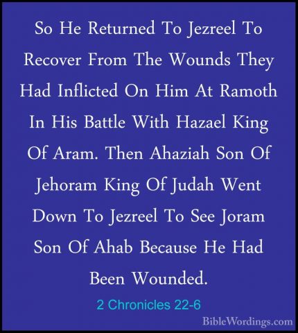 2 Chronicles 22-6 - So He Returned To Jezreel To Recover From TheSo He Returned To Jezreel To Recover From The Wounds They Had Inflicted On Him At Ramoth In His Battle With Hazael King Of Aram. Then Ahaziah Son Of Jehoram King Of Judah Went Down To Jezreel To See Joram Son Of Ahab Because He Had Been Wounded. 