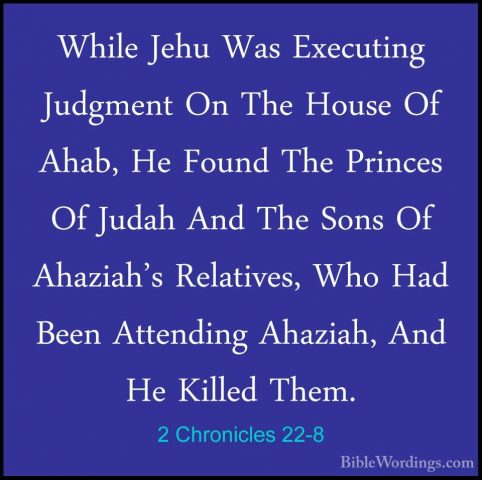 2 Chronicles 22-8 - While Jehu Was Executing Judgment On The HousWhile Jehu Was Executing Judgment On The House Of Ahab, He Found The Princes Of Judah And The Sons Of Ahaziah's Relatives, Who Had Been Attending Ahaziah, And He Killed Them. 