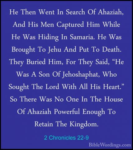 2 Chronicles 22-9 - He Then Went In Search Of Ahaziah, And His MeHe Then Went In Search Of Ahaziah, And His Men Captured Him While He Was Hiding In Samaria. He Was Brought To Jehu And Put To Death. They Buried Him, For They Said, "He Was A Son Of Jehoshaphat, Who Sought The Lord With All His Heart." So There Was No One In The House Of Ahaziah Powerful Enough To Retain The Kingdom. 