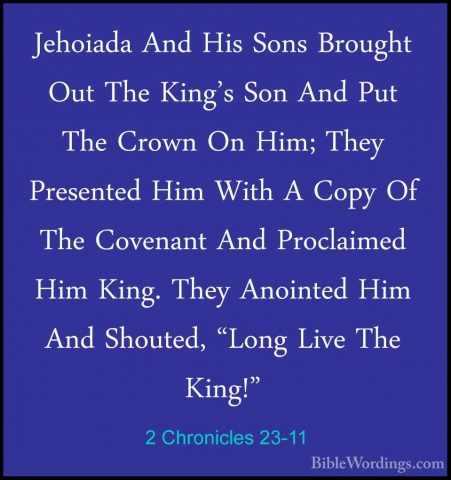 2 Chronicles 23-11 - Jehoiada And His Sons Brought Out The King'sJehoiada And His Sons Brought Out The King's Son And Put The Crown On Him; They Presented Him With A Copy Of The Covenant And Proclaimed Him King. They Anointed Him And Shouted, "Long Live The King!" 