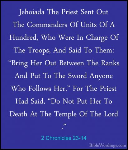 2 Chronicles 23-14 - Jehoiada The Priest Sent Out The CommandersJehoiada The Priest Sent Out The Commanders Of Units Of A Hundred, Who Were In Charge Of The Troops, And Said To Them: "Bring Her Out Between The Ranks And Put To The Sword Anyone Who Follows Her." For The Priest Had Said, "Do Not Put Her To Death At The Temple Of The Lord ." 