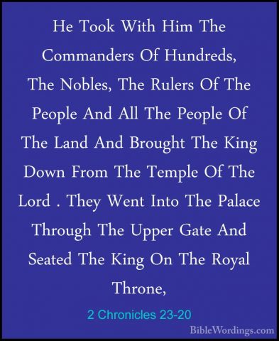 2 Chronicles 23-20 - He Took With Him The Commanders Of Hundreds,He Took With Him The Commanders Of Hundreds, The Nobles, The Rulers Of The People And All The People Of The Land And Brought The King Down From The Temple Of The Lord . They Went Into The Palace Through The Upper Gate And Seated The King On The Royal Throne, 