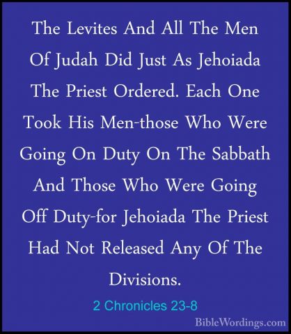 2 Chronicles 23-8 - The Levites And All The Men Of Judah Did JustThe Levites And All The Men Of Judah Did Just As Jehoiada The Priest Ordered. Each One Took His Men-those Who Were Going On Duty On The Sabbath And Those Who Were Going Off Duty-for Jehoiada The Priest Had Not Released Any Of The Divisions. 