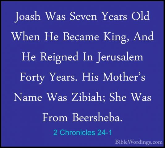 2 Chronicles 24-1 - Joash Was Seven Years Old When He Became KingJoash Was Seven Years Old When He Became King, And He Reigned In Jerusalem Forty Years. His Mother's Name Was Zibiah; She Was From Beersheba. 