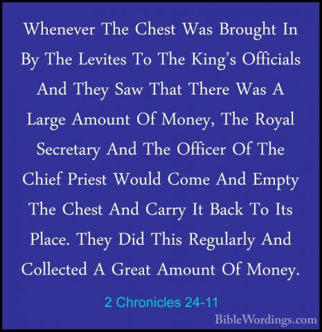 2 Chronicles 24-11 - Whenever The Chest Was Brought In By The LevWhenever The Chest Was Brought In By The Levites To The King's Officials And They Saw That There Was A Large Amount Of Money, The Royal Secretary And The Officer Of The Chief Priest Would Come And Empty The Chest And Carry It Back To Its Place. They Did This Regularly And Collected A Great Amount Of Money. 