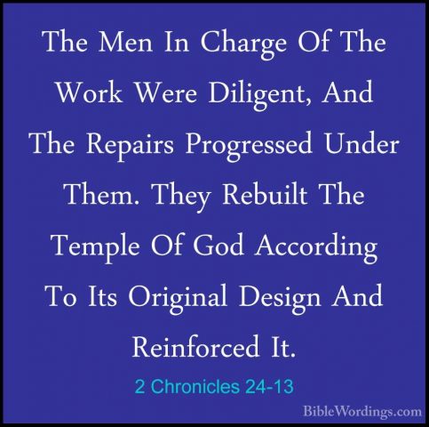 2 Chronicles 24-13 - The Men In Charge Of The Work Were Diligent,The Men In Charge Of The Work Were Diligent, And The Repairs Progressed Under Them. They Rebuilt The Temple Of God According To Its Original Design And Reinforced It. 