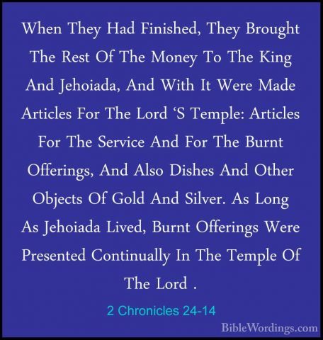 2 Chronicles 24-14 - When They Had Finished, They Brought The ResWhen They Had Finished, They Brought The Rest Of The Money To The King And Jehoiada, And With It Were Made Articles For The Lord 'S Temple: Articles For The Service And For The Burnt Offerings, And Also Dishes And Other Objects Of Gold And Silver. As Long As Jehoiada Lived, Burnt Offerings Were Presented Continually In The Temple Of The Lord . 