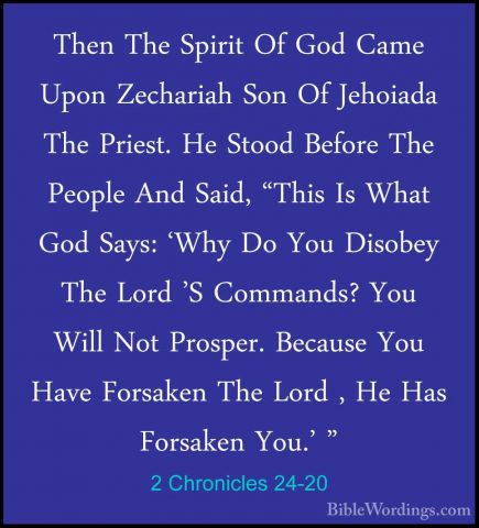2 Chronicles 24-20 - Then The Spirit Of God Came Upon Zechariah SThen The Spirit Of God Came Upon Zechariah Son Of Jehoiada The Priest. He Stood Before The People And Said, "This Is What God Says: 'Why Do You Disobey The Lord 'S Commands? You Will Not Prosper. Because You Have Forsaken The Lord , He Has Forsaken You.' " 