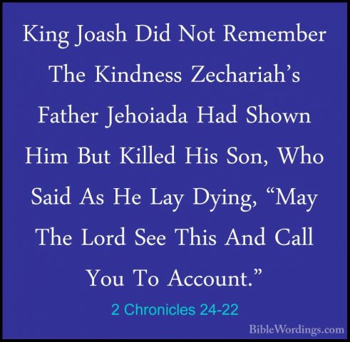 2 Chronicles 24-22 - King Joash Did Not Remember The Kindness ZecKing Joash Did Not Remember The Kindness Zechariah's Father Jehoiada Had Shown Him But Killed His Son, Who Said As He Lay Dying, "May The Lord See This And Call You To Account." 