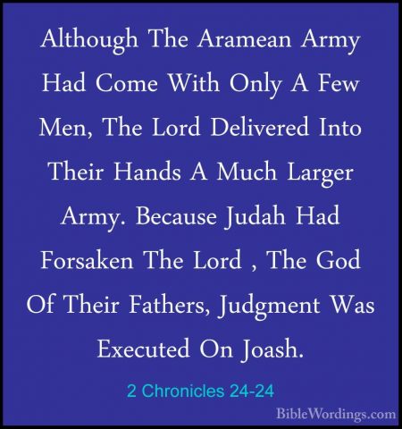 2 Chronicles 24-24 - Although The Aramean Army Had Come With OnlyAlthough The Aramean Army Had Come With Only A Few Men, The Lord Delivered Into Their Hands A Much Larger Army. Because Judah Had Forsaken The Lord , The God Of Their Fathers, Judgment Was Executed On Joash. 
