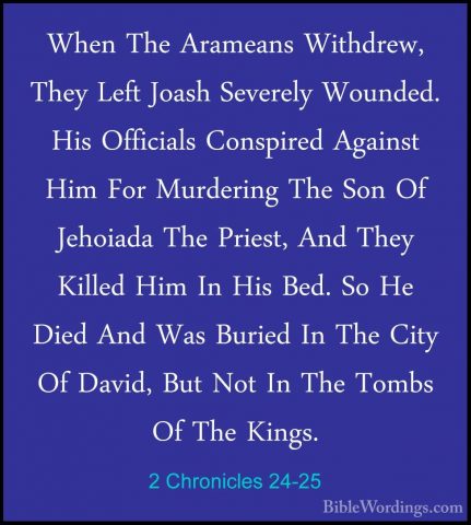 2 Chronicles 24-25 - When The Arameans Withdrew, They Left JoashWhen The Arameans Withdrew, They Left Joash Severely Wounded. His Officials Conspired Against Him For Murdering The Son Of Jehoiada The Priest, And They Killed Him In His Bed. So He Died And Was Buried In The City Of David, But Not In The Tombs Of The Kings. 