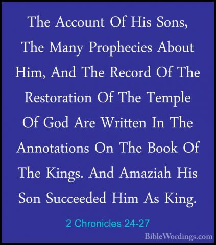2 Chronicles 24-27 - The Account Of His Sons, The Many PropheciesThe Account Of His Sons, The Many Prophecies About Him, And The Record Of The Restoration Of The Temple Of God Are Written In The Annotations On The Book Of The Kings. And Amaziah His Son Succeeded Him As King.