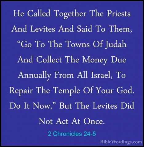 2 Chronicles 24-5 - He Called Together The Priests And Levites AnHe Called Together The Priests And Levites And Said To Them, "Go To The Towns Of Judah And Collect The Money Due Annually From All Israel, To Repair The Temple Of Your God. Do It Now." But The Levites Did Not Act At Once. 