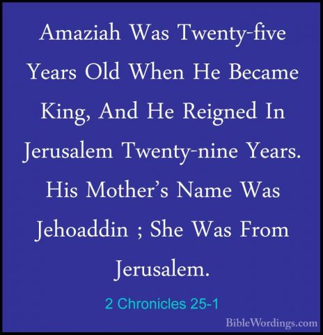 2 Chronicles 25-1 - Amaziah Was Twenty-five Years Old When He BecAmaziah Was Twenty-five Years Old When He Became King, And He Reigned In Jerusalem Twenty-nine Years. His Mother's Name Was Jehoaddin ; She Was From Jerusalem. 