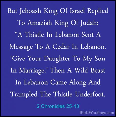 2 Chronicles 25-18 - But Jehoash King Of Israel Replied To AmaziaBut Jehoash King Of Israel Replied To Amaziah King Of Judah: "A Thistle In Lebanon Sent A Message To A Cedar In Lebanon, 'Give Your Daughter To My Son In Marriage.' Then A Wild Beast In Lebanon Came Along And Trampled The Thistle Underfoot. 