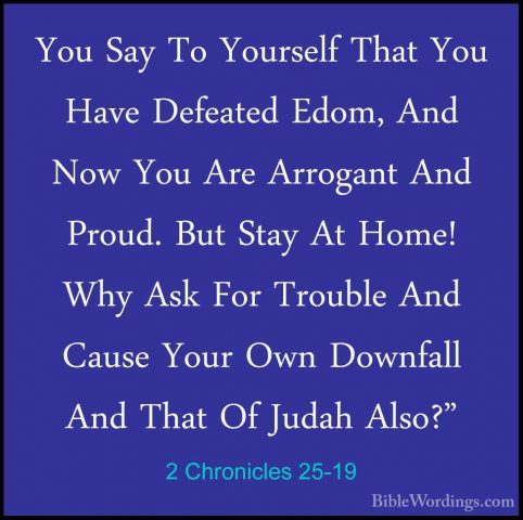 2 Chronicles 25-19 - You Say To Yourself That You Have Defeated EYou Say To Yourself That You Have Defeated Edom, And Now You Are Arrogant And Proud. But Stay At Home! Why Ask For Trouble And Cause Your Own Downfall And That Of Judah Also?" 