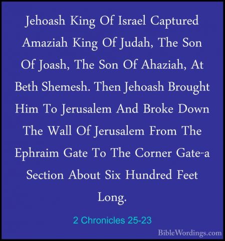 2 Chronicles 25-23 - Jehoash King Of Israel Captured Amaziah KingJehoash King Of Israel Captured Amaziah King Of Judah, The Son Of Joash, The Son Of Ahaziah, At Beth Shemesh. Then Jehoash Brought Him To Jerusalem And Broke Down The Wall Of Jerusalem From The Ephraim Gate To The Corner Gate-a Section About Six Hundred Feet Long. 