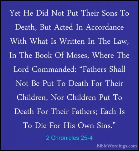 2 Chronicles 25-4 - Yet He Did Not Put Their Sons To Death, But AYet He Did Not Put Their Sons To Death, But Acted In Accordance With What Is Written In The Law, In The Book Of Moses, Where The Lord Commanded: "Fathers Shall Not Be Put To Death For Their Children, Nor Children Put To Death For Their Fathers; Each Is To Die For His Own Sins." 