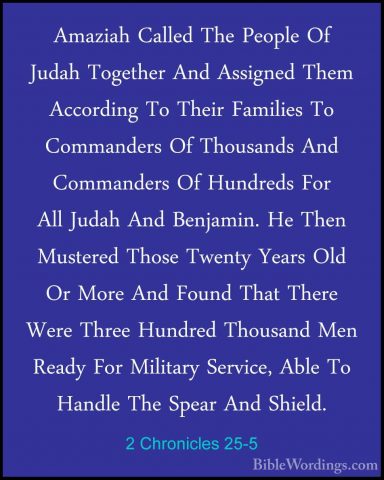 2 Chronicles 25-5 - Amaziah Called The People Of Judah Together AAmaziah Called The People Of Judah Together And Assigned Them According To Their Families To Commanders Of Thousands And Commanders Of Hundreds For All Judah And Benjamin. He Then Mustered Those Twenty Years Old Or More And Found That There Were Three Hundred Thousand Men Ready For Military Service, Able To Handle The Spear And Shield. 