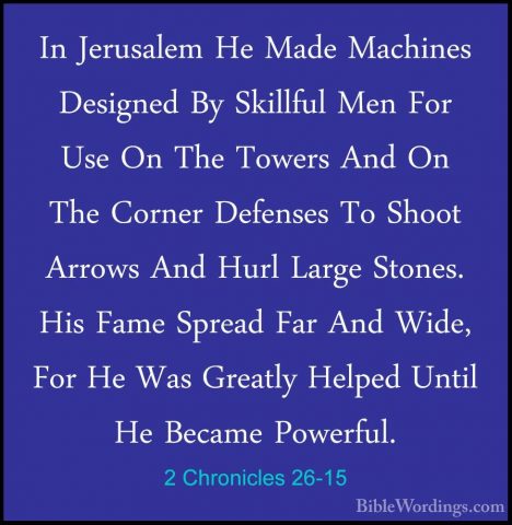 2 Chronicles 26-15 - In Jerusalem He Made Machines Designed By SkIn Jerusalem He Made Machines Designed By Skillful Men For Use On The Towers And On The Corner Defenses To Shoot Arrows And Hurl Large Stones. His Fame Spread Far And Wide, For He Was Greatly Helped Until He Became Powerful. 