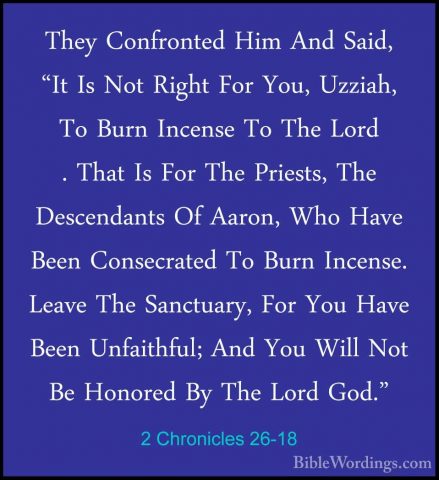 2 Chronicles 26-18 - They Confronted Him And Said, "It Is Not RigThey Confronted Him And Said, "It Is Not Right For You, Uzziah, To Burn Incense To The Lord . That Is For The Priests, The Descendants Of Aaron, Who Have Been Consecrated To Burn Incense. Leave The Sanctuary, For You Have Been Unfaithful; And You Will Not Be Honored By The Lord God." 