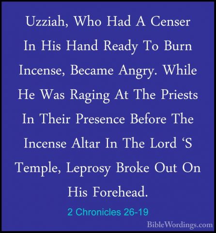 2 Chronicles 26-19 - Uzziah, Who Had A Censer In His Hand Ready TUzziah, Who Had A Censer In His Hand Ready To Burn Incense, Became Angry. While He Was Raging At The Priests In Their Presence Before The Incense Altar In The Lord 'S Temple, Leprosy Broke Out On His Forehead. 