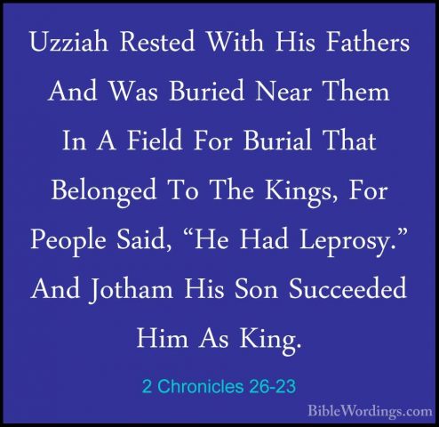 2 Chronicles 26-23 - Uzziah Rested With His Fathers And Was BurieUzziah Rested With His Fathers And Was Buried Near Them In A Field For Burial That Belonged To The Kings, For People Said, "He Had Leprosy." And Jotham His Son Succeeded Him As King.