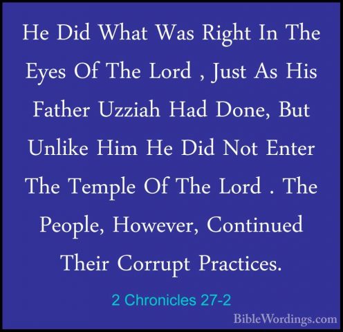 2 Chronicles 27-2 - He Did What Was Right In The Eyes Of The LordHe Did What Was Right In The Eyes Of The Lord , Just As His Father Uzziah Had Done, But Unlike Him He Did Not Enter The Temple Of The Lord . The People, However, Continued Their Corrupt Practices. 
