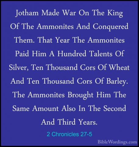 2 Chronicles 27-5 - Jotham Made War On The King Of The AmmonitesJotham Made War On The King Of The Ammonites And Conquered Them. That Year The Ammonites Paid Him A Hundred Talents Of Silver, Ten Thousand Cors Of Wheat And Ten Thousand Cors Of Barley. The Ammonites Brought Him The Same Amount Also In The Second And Third Years. 