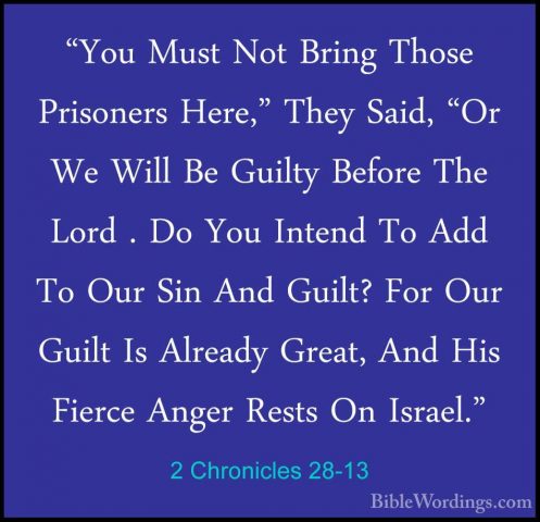 2 Chronicles 28-13 - "You Must Not Bring Those Prisoners Here," T"You Must Not Bring Those Prisoners Here," They Said, "Or We Will Be Guilty Before The Lord . Do You Intend To Add To Our Sin And Guilt? For Our Guilt Is Already Great, And His Fierce Anger Rests On Israel." 