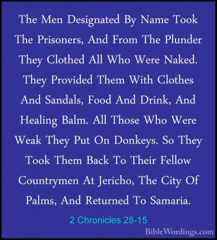2 Chronicles 28-15 - The Men Designated By Name Took The PrisonerThe Men Designated By Name Took The Prisoners, And From The Plunder They Clothed All Who Were Naked. They Provided Them With Clothes And Sandals, Food And Drink, And Healing Balm. All Those Who Were Weak They Put On Donkeys. So They Took Them Back To Their Fellow Countrymen At Jericho, The City Of Palms, And Returned To Samaria. 